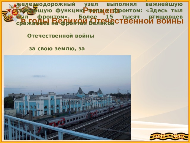 Ртищево – крупный железнодорожный узел. В годы Великой Отечественной войны ртищевский железнодорожный узел выполнял важнейшую связующую функцию тыла с фронтом: «Здесь тыл был фронтом».  Более 15 тысяч ртищевцев сражались на фронтах Великой  Отечественной войны  за свою землю, за  своих жен, детей и  матерей. Каждый из  них награжден  орденами и  медалями,  20 – удостоены  высокого звания  Героя Советского  Союза.    Ртищево в годы Великой Отечественной войны 