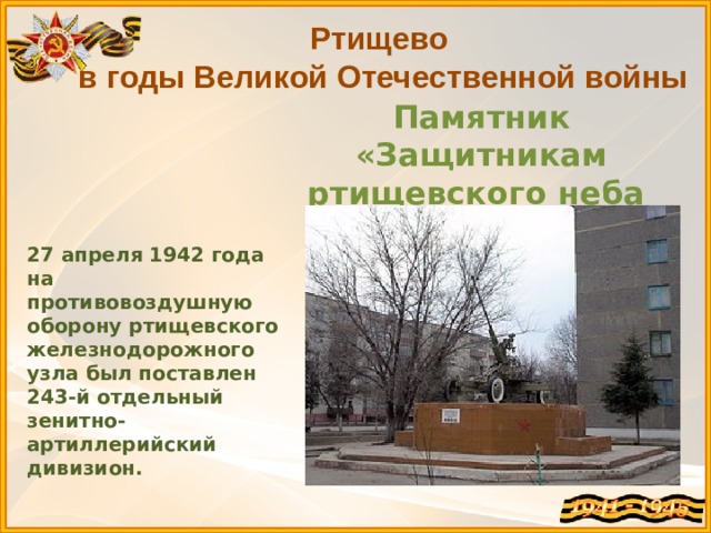 Ртищево в годы Великой Отечественной войны Памятник «Защитникам ртищевского неба 1941-1945» 27 апреля 1942 года на противовоздушную оборону ртищевского железнодорожного узла был поставлен 243-й отдельный зенитно-артиллерийский дивизион. 