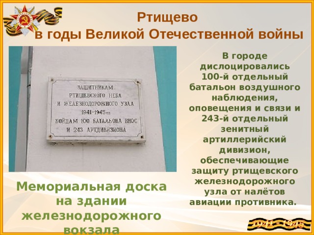 Ртищево в годы Великой Отечественной войны В городе дислоцировались 100-й отдельный батальон воздушного наблюдения, оповещения и связи и 243-й отдельный зенитный артиллерийский дивизион, обеспечивающие защиту ртищевского железнодорожного узла от налётов авиации противника. Мемориальная доска на здании железнодорожного вокзала 