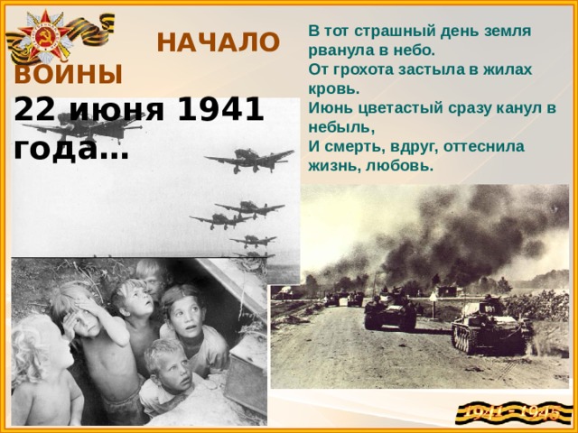  НАЧАЛО ВОЙНЫ 22 июня 1941 года… В тот страшный день земля рванула в небо.  От грохота застыла в жилах кровь.  Июнь цветастый сразу канул в небыль,  И смерть, вдруг, оттеснила жизнь, любовь. 