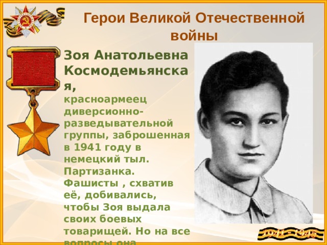 Герои Великой Отечественной войны Зоя Анатольевна Космодемьянская, красноармеец диверсионно-разведывательной группы, заброшенная в 1941 году в немецкий тыл. Партизанка. Фашисты , схватив её, добивались, чтобы Зоя выдала своих боевых товарищей. Но на все вопросы она отвечала: 