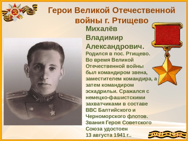 Герои Великой Отечественной войны г. Ртищево Михалёв Владимир Александрович. Родился в пос. Ртищево. Во время Великой Отечественной войны был командиром звена, заместителем командира, а затем командиром эскадрильи. Сражался с немецко-фашистскими захватчиками в составе ВВС Балтийского и Черноморского флотов. Звания Героя Советского Союза удостоен 13 августа 1941 г. . 