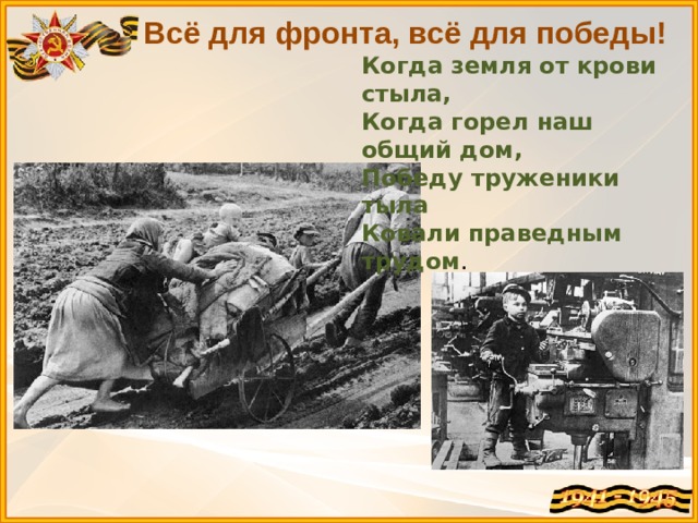 Всё для фронта, всё для победы! Когда земля от крови стыла, Когда горел наш общий дом,  Победу труженики тыла  Ковали праведным трудом .   