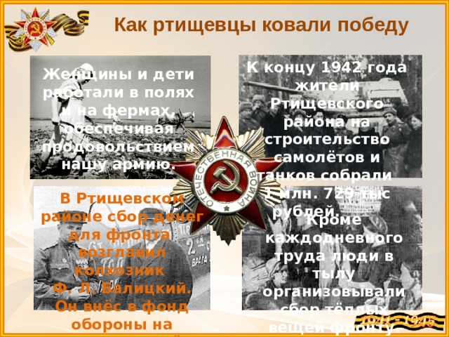 Как ртищевцы ковали победу К концу 1942 года жители Ртищевского района на строительство самолётов и танков собрали 1 млн. 729 тыс рублей. Женщины и дети работали в полях и на фермах, обеспечивая продовольствием нашу армию. В Ртищевском районе сбор денег для фронта возглавил колхозник Ф. Л. Балицкий. Он внёс в фонд обороны на покупку самолёта 60 тысяч рублей. Кроме каждодневного труда люди в тылу организовывали сбор тёплых вещей фронту. Кроме каждодневного труда люди в тылу организовывали сбор денег, тёплых вещей фронту.  