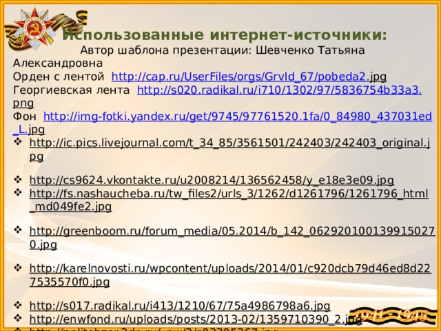 Использованные интернет-источники:  Автор шаблона презентации: Шевченко Татьяна Александровна Орден с лентой http :// cap . ru / UserFiles / orgs / GrvId _67/ pobeda 2. jpg  Георгиевская лента http :// s 020. radikal . ru / i 710/1302/97/5836754 b 33 a 3. png  Фон http :// img - fotki . yandex . ru / get /9745/97761520.1 fa /0_84980_437031 ed _ L . jpg  http://ic.pics.livejournal.com/t_34_85/3561501/242403/242403_original.jpg  http://cs9624.vkontakte.ru/u2008214/136562458/y_e18e3e09.jpg  http://fs.nashaucheba.ru/tw_files2/urls_3/1262/d1261796/1261796_html_md049fe2.jpg  http://greenboom.ru/forum_media/05.2014/b_142_0629201001399150270.jpg  http://karelnovosti.ru/wpcontent/uploads/2014/01/c920dcb79d46ed8d227535570f0.jpg  http://s017.radikal.ru/i413/1210/67/75a4986798a6.jpg  http://enwfond.ru/uploads/posts/2013-02/1359710390_2.jpg  http://politobzor.3dn.ru/_nw/2/s03305367.jpg  http://www.bagnet.org/doc/images/news/13/127629/5831.jpg  http://raznoepoleznoe.ru/wp-content/uploads/2013/05/wpid-kF9DM-cRVk.jpg  http://falerist.org/images/Orden-Lenina.jpg  http://moypolk.ru/sites/default/files/soldier-awards/32060/zvezda11.jpg http://www.imho24.ru/upload/resizer2/1_ffcd371c2c885564101a9aeefd6398f6.jpg http://allphoto.in.ua/photo/30/es2305488.jpg http://img15.nnm.ru/9/3/c/6/3/671872b42fdcd074ab196fc6915.jpg  