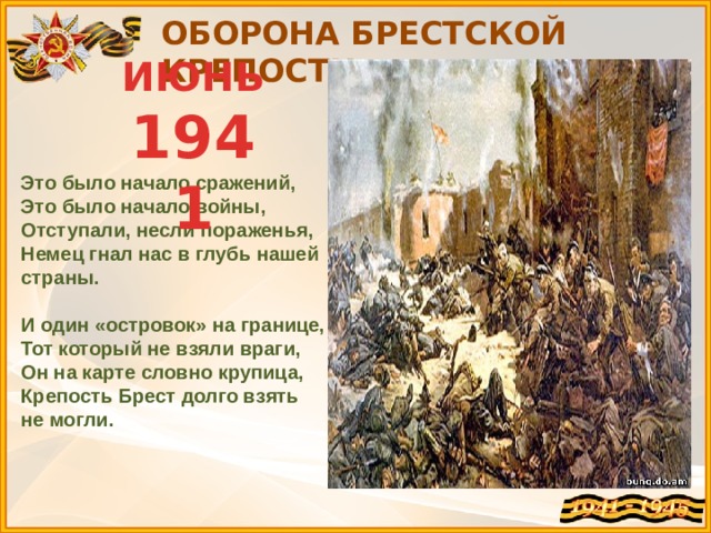 ОБОРОНА БРЕСТСКОЙ КРЕПОСТИ ИЮНЬ 1941 Это было начало сражений,  Это было начало войны,  Отступали, несли пораженья,  Немец гнал нас в глубь нашей страны.   И один «островок» на границе,  Тот который не взяли враги,  Он на карте словно крупица,  Крепость Брест долго взять не могли. 