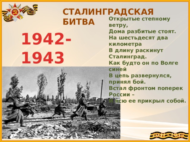 СТАЛИНГРАДСКАЯ БИТВА Открытые степному ветру,  Дома разбитые стоят.  На шестьдесят два километра  В длину раскинут Сталинград.  Как будто он по Волге синей  В цепь развернулся, принял бой.  Встал фронтом поперек России –  И всю ее прикрыл собой. 1942-1943 