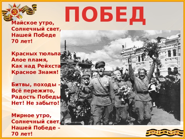 ПОБЕДА Майское утро,  Солнечный свет,  Нашей Победе  70 лет!   Красных тюльпанов  Алое пламя,  Как над Рейхстагом  Красное Знамя!   Битвы, походы –  Всё пережито,  Радость Победы!  Нет! Не забыто!   Мирное утро,  Солнечный свет,  Нашей Победе –  70 лет! 