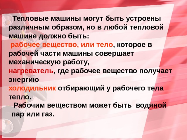  Тепловые машины могут быть устроены различным образом, но в любой тепловой машине должно быть:  рабочее вещество, или тело , которое в рабочей части машины совершает механическую работу, нагреватель , где рабочее вещество получает энергию холодильник отбирающий у рабочего тела тепло.  Рабочим веществом может быть водяной пар или газ. 
