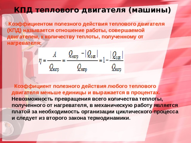  КПД теплового двигателя (машины)  Коэффициентом полезного действия теплового двигателя (КПД) называется отношение работы, совершаемой двигателем, к количеству теплоты, полученному от нагревателя:  Коэффициент полезного действия любого теплового двигателя меньше единицы и выражается в процентах. Невозможность превращения всего количества теплоты, полученного от нагревателя, в механическую работу является платой за необходимость организации циклического процесса и следует из второго закона термодинамики . 