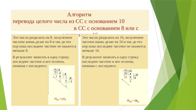 Алгоритм  перевода целого числа из СС с основанием 10 в СС с основанием 8 или c основанием 16 Это число разделить на 8, полученное частное вновь делят на 8 и так до тех пор пока последнее частное не окажется меньше 8. Это число разделить на 16, полученное частное вновь делят на 16 и так до тех пор пока последнее частное не окажется меньше 16. В результате записать в одну строку последнее частное и все остатки, начиная с последнего . В результате записать в одну строку последнее частное и все остатки, начиная с последнего. 