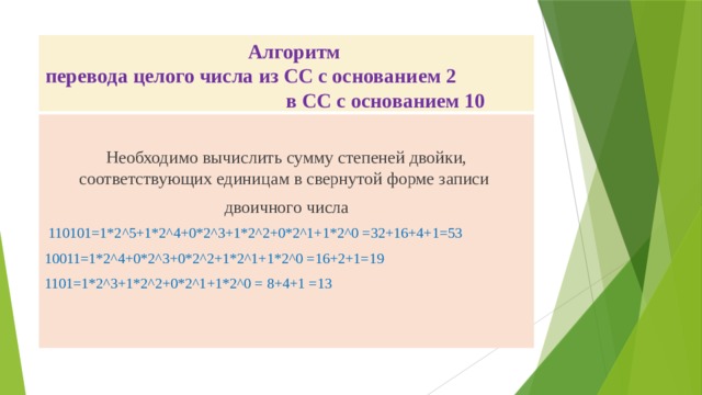  Алгоритм  перевода целого числа из СС с основанием 2 в СС с основанием 10 Необходимо вычислить сумму степеней двойки, соответствующих единицам в свернутой форме записи двоичного числа  110101=1*2^5+1*2^4+0*2^3+1*2^2+0*2^1+1*2^0 =32+16+4+1=53 10011=1*2^4+0*2^3+0*2^2+1*2^1+1*2^0 =16+2+1=19 1101=1*2^3+1*2^2+0*2^1+1*2^0 = 8+4+1 =13 