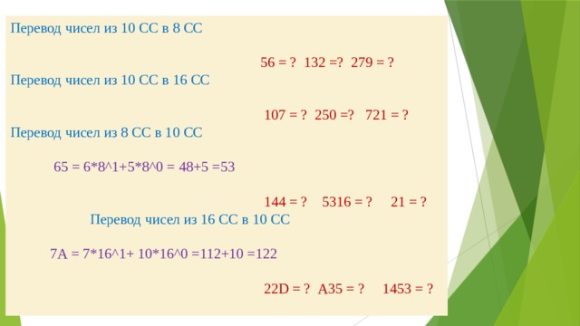 Перевод чисел из 10 СС в 8 СС    56 = ? 132 =? 279 = ?  Перевод чисел из 10 СС в 16 СС    107 = ? 250 =? 721 = ?  Перевод чисел из 8 СС в 10 СС   65 = 6*8^1+5*8^0 = 48+5 =53    144 = ? 5316 = ? 21 = ? Перевод чисел из 16 СС в 10 СС    7А = 7*16^1+ 10*16^0 =112+10 =122    22D = ? А35 = ? 1453 = ?   