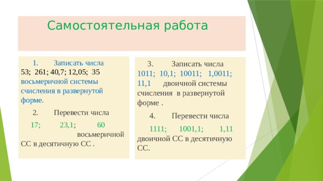  Самостоятельная работа  1. Записать числа 53; 261; 40,7; 12,05; 35  восьмеричной системы счисления в развернутой форме.  2. Перевести числа  17; 23,1 ; 60 восьмеричной СС в десятичную СС .  3. Записать числа 1011; 10,1; 10011; 1,0011; 11,1 двоичной системы счисления в развернутой форме .  4. Перевести числа  1111; 1001,1; 1,11 двоичной СС в десятичную СС. 