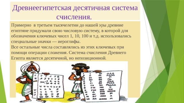 Древнеегипетская десятичная система счисления.   Примерно  в третьем тысячелетии до нашей эры древние египтяне придумали свою числовую систему, в которой для обозначения ключевых чисел 1, 10, 100 и т.д. использовались специальные значки — иероглифы.  Все остальные числа составлялись из этих ключевых при помощи операции сложения. Система счисления Древнего Египта является десятичной, но непозиционной . 