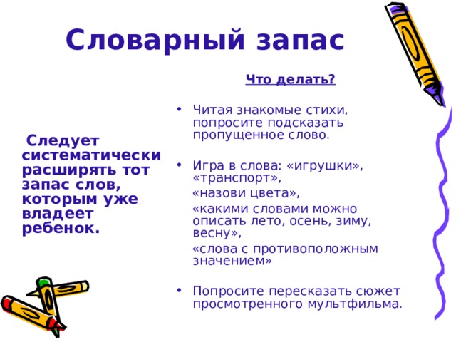 Словарный запас Что делать?  Читая знакомые стихи, попросите подсказать пропущенное слово. Игра в слова: «игрушки», «транспорт»,  «назови цвета»,  «какими словами можно описать лето, осень, зиму, весну»,  «слова с противоположным значением» Попросите пересказать сюжет просмотренного мультфильма .  Следует систематически расширять тот запас слов, которым уже владеет ребенок. 