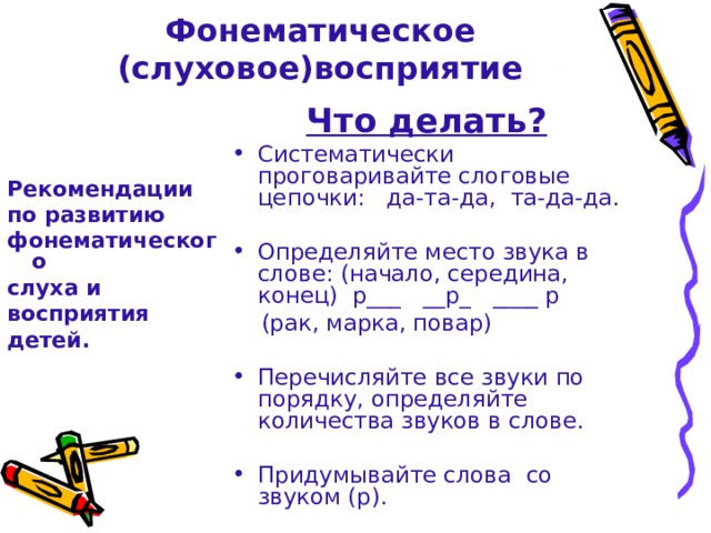 Фонематическое (слуховое)восприятие Что делать? Систематически проговаривайте слоговые цепочки: да-та-да, та-да-да. Определяйте место звука в слове: (начало, середина, конец) р___ __р_ ____ р  (рак, марка, повар) Перечисляйте все звуки по порядку, определяйте количества звуков в слове. Придумывайте слова со звуком (р). Рекомендации по развитию фонематического слуха и восприятия детей. 