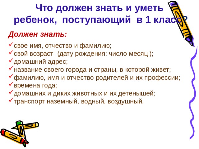 Что должен знать и уметь  ребенок, поступающий в 1 класс ? Должен знать:  свое имя, отчество и фамилию; свой возраст  (дату рождения: число месяц ); домашний адрес; название своего города и страны, в которой живет; фамилию, имя и отчество родителей и их профессии; времена года; домашних и диких животных и их детенышей; транспорт наземный, водный, воздушный. 