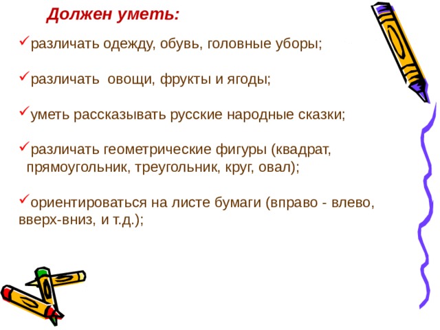 Должен уметь: различать одежду, обувь, головные уборы; различать  овощи, фрукты и ягоды; уметь рассказывать русские народные сказки; различать геометрические фигуры (квадрат,  прямоугольник, треугольник, круг, овал); ориентироваться на листе бумаги (вправо - влево,  вверх-вниз, и т.д.); 