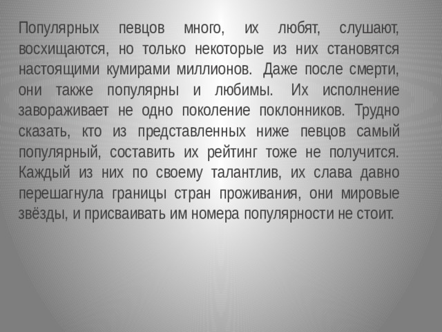 Популярных певцов много, их любят, слушают, восхищаются, но только некоторые из них становятся настоящими кумирами миллионов.  Даже после смерти, они также популярны и любимы.  Их исполнение завораживает не одно поколение поклонников. Трудно сказать, кто из представленных ниже певцов самый популярный, составить их рейтинг тоже не получится. Каждый из них по своему талантлив, их слава давно перешагнула границы стран проживания, они мировые звёзды, и присваивать им номера популярности не стоит.  