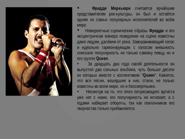  Фредди Меркьюри считается ярчайшим представителем рок-культуры, он был и остаётся одним из самых популярных исполнителей во всём мире.  Невероятные сценические образы Фредди и его эксцентричная манера поведения на сцене известны даже людям, далёким от рока. Завораживающий голос и идеально гармонирующая с голосом внешность снискали популярность не только самому певцу, но и его группе Queen .  За двадцать два года своей деятельности он выпустил два сольных альбома, чуть больше десяти из которых вместе с коллективом 