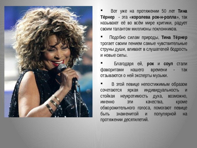  Вот уже на протяжении 50 лет Тина Тёрнер - эта « королева рок-н-ролла », так называют её во всём мире критики, радует своим талантом миллионы поклонников.  Подобно силам природы, Тина Тёрнер трогает своим пением самые чувствительные струны души, вливает в слушателей бодрость и новые силы.  Благодаря ей, рок и соул стали фаворитами нашего времени - так отзываются о ней эксперты музыки.  В этой певице непостижимым образом сочетаются яркая индивидуальность и стойкая неукротимость духа, возможно, именно эти качества, кроме обворожительного голоса, помогают певице быть знаменитой и популярной на протяжении десятилетий.  