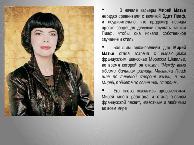  В начале карьеры Мирей Матье нередко сравнивали с великой Эдит Пиаф , и неудивительно, что продюсер певицы просто запрещал девушке слушать записи Пиаф, чтобы она искала собственное звучание и стиль.  Большим вдохновением для Мирей Матьё стала встреча с выдающимся французским шансонье Морисом Шевалье, во время которой он сказал: 