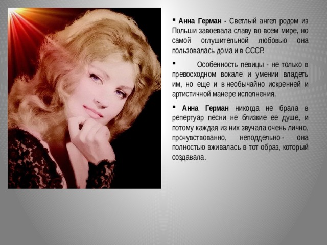  Анна Герман - Светлый ангел родом из Польши завоевала славу во всем мире, но самой оглушительной любовью она пользовалась дома и в СССР.  Особенность певицы - не только в превосходном вокале и умении владеть им, но еще и в необычайно искренней и артистичной манере исполнения.  Анна Герман никогда не брала в репертуар песни не близкие ее душе, и потому каждая из них звучала очень лично, прочувствованно, неподдельно - она полностью вживалась в тот образ, который создавала.  