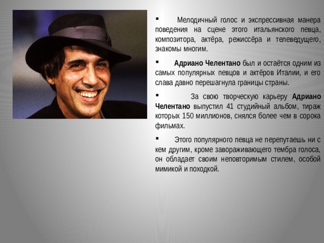  Мелодичный голос и экспрессивная манера поведения на сцене этого итальянского певца, композитора, актёра, режиссёра и телеведущего, знакомы многим.    Адриано Челентано был и остаётся одним из самых популярных певцов и актёров Италии, и его слава давно перешагнула границы страны.  За свою творческую карьеру Адриано Челентано выпустил 41 студийный альбом, тираж которых 150 миллионов, снялся более чем в сорока фильмах.  Этого популярного певца не перепутаешь ни с кем другим, кроме завораживающего тембра голоса, он обладает своим неповторимым стилем, особой мимикой и походкой.  