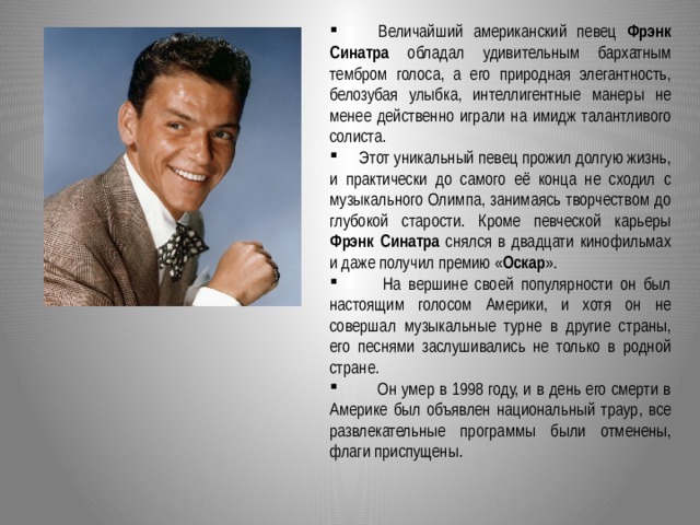  Величайший американский певец Фрэнк Синатра обладал удивительным бархатным тембром голоса, а его природная элегантность, белозубая улыбка, интеллигентные манеры не менее действенно играли на имидж талантливого солиста.  Этот уникальный певец прожил долгую жизнь, и практически до самого её конца не сходил с музыкального Олимпа, занимаясь творчеством до глубокой старости. Кроме певческой карьеры Фрэнк Синатра снялся в двадцати кинофильмах и даже получил премию « Оскар ».  На вершине своей популярности он был настоящим голосом Америки, и хотя он не совершал музыкальные турне в другие страны, его песнями заслушивались не только в родной стране.  Он умер в 1998 году, и в день его смерти в Америке был объявлен национальный траур, все развлекательные программы были отменены, флаги приспущены.  