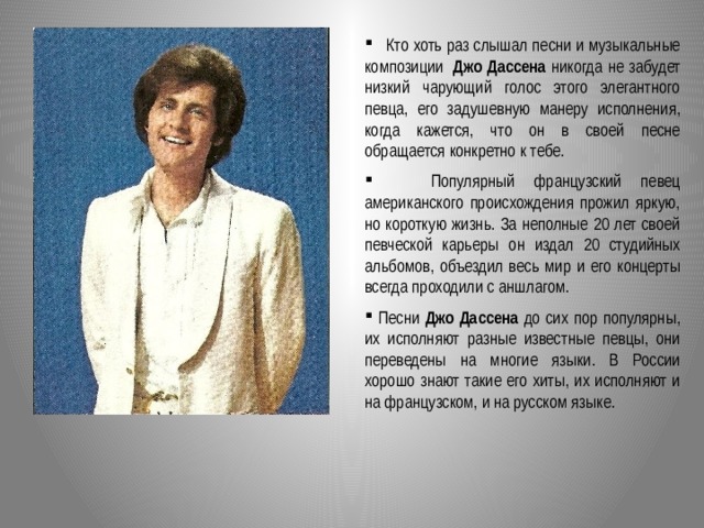  Кто хоть раз слышал песни и музыкальные композиции  Джо Дассена никогда не забудет низкий чарующий голос этого элегантного певца, его задушевную манеру исполнения, когда кажется, что он в своей песне обращается конкретно к тебе.  Популярный французский певец американского происхождения прожил яркую, но короткую жизнь. За неполные 20 лет своей певческой карьеры он издал 20 студийных альбомов, объездил весь мир и его концерты всегда проходили с аншлагом.  Песни Джо Дассена до сих пор популярны, их исполняют разные известные певцы, они переведены на многие языки. В России хорошо знают такие его хиты, их исполняют и на французском, и на русском языке.  