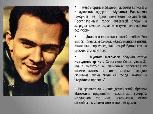  Неповторимый баритон, высокий артистизм и душевная щедрость Муслима Магомаева покорили не одно поколение слушателей. Прославленный голос советской оперы и эстрады, композитор, актер и кумир миллионной аудитории.  Диапазон его возможностей необычайно широк - оперы, мюзиклы, неаполитанские песни, вокальные произведения азербайджанских и русских композиторов.  Муслим Магомаев получил статус Народного артиста Советского Союза уже в 31 год и выпустил 45 виниловых пластинок со своими хитами, в числе которых народно любимые песни “ Лучший город земли ” и “ Королева красоты ”.   На протяжении многих десятилетий Муслим Магомаев продолжает оставаться кумиром миллионов, его имя, несомненно, стало своеобразным символом нашего искусства.  