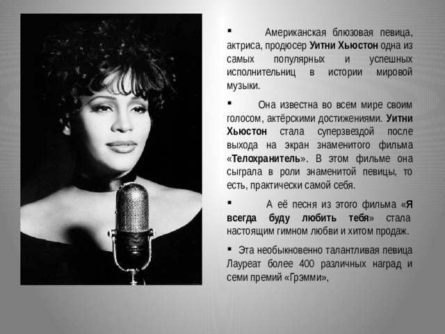  Американская блюзовая певица, актриса, продюсер Уитни Хьюстон одна из самых популярных и успешных исполнительниц в истории мировой музыки.  Она известна во всем мире своим голосом, актёрскими достижениями. Уитни Хьюстон стала суперзвездой после выхода на экран знаменитого фильма « Телохранитель ». В этом фильме она сыграла в роли знаменитой певицы, то есть, практически самой себя.  А её песня из этого фильма « Я всегда буду любить тебя » стала  настоящим гимном любви и хитом продаж.  Эта необыкновенно талантливая певица Лауреат более 400 различных наград и семи премий «Грэмми»,  