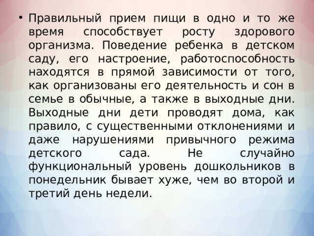 Правильный прием пищи в одно и то же время способствует росту здорового организма. Поведение ребенка в детском саду, его настроение, работоспособность находятся в прямой зависимости от того, как организованы его деятельность и сон в семье в обычные, а также в выходные дни. Выходные дни дети проводят дома, как правило, с существенными отклонениями и даже нарушениями привычного режима детского сада. Не случайно функциональный уровень дошкольников в понедельник бывает хуже, чем во второй и третий день недели.  