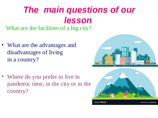 The main questions of our lesson   What are the facilities of a big city? What are the advantages and disadvantages of living in a  country ?  Where do you prefer to live in pandemic time , in the city or in the country? 