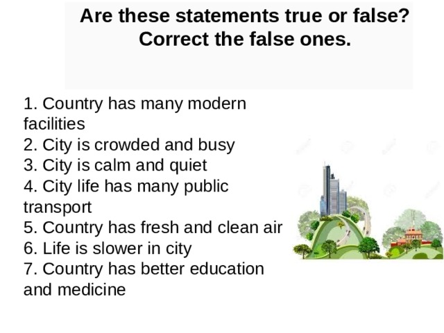 Are these statements true or false? Correct the false ones. 1. Country has many modern facilities  2. City is crowded and busy  3. City is calm and quiet  4. City life has many public transport  5. Country has fresh and clean air  6. Life is slower in city  7. Country has better education and medicine 