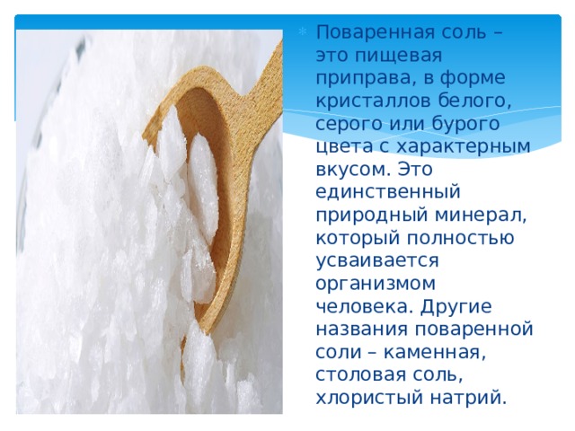 Поваренная соль – это пищевая приправа, в форме кристаллов белого, серого или бурого цвета с характерным вкусом. Это единственный природный минерал, который полностью усваивается организмом человека. Другие названия поваренной соли – каменная, столовая соль, хлористый натрий. 
