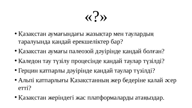 «?» Қазақстан аумағындағы жазықтар мен таулардың таралуында қандай ерекшеліктер бар? Қазақстан аумағы палеозой дәуірінде қандай болған? Каледон тау түзілу процесінде қандай таулар түзілді? Герцин қатпарлы дәуірінде қандай таулар түзілді? Альпі қатпарлығы Қазақстанның жер бедеріне қалай әсер етті? Қазақстан жеріндегі жас платформаларды атаңыздар. 