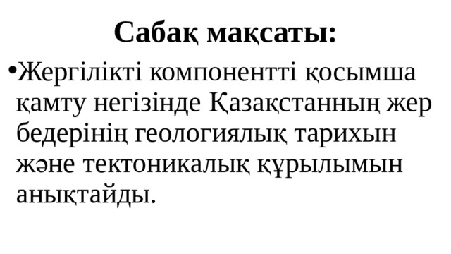 Сабақ мақсаты: Жергілікті компонентті қосымша қамту негізінде Қазақстанның жер бедерінің геологиялық тарихын және тектоникалық құрылымын анықтайды. 