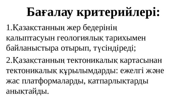 Бағалау критерийлері: 1.Қазақстанның жер бедерінің қалыптасуын геологиялық тарихымен байланыстыра отырып, түсіндіреді; 2.Қазақстанның тектоникалық картасынан тектоникалық құрылымдарды: ежелгі және жас платформаларды, қатпарлықтарды анықтайды. 