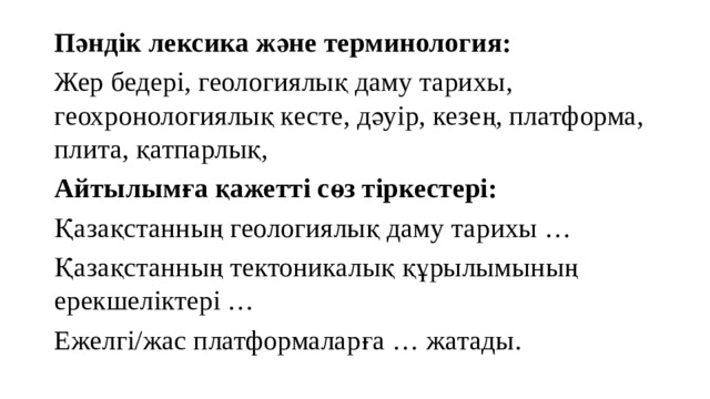 Пәндік лексика және терминология: Жер бедері, геологиялық даму тарихы, геохронологиялық кесте, дәуір, кезең, платформа, плита, қатпарлық, Айтылымға қажетті сөз тіркестері: Қазақстанның геологиялық даму тарихы … Қазақстанның тектоникалық құрылымының ерекшеліктері … Ежелгі/жас платформаларға … жатады. 