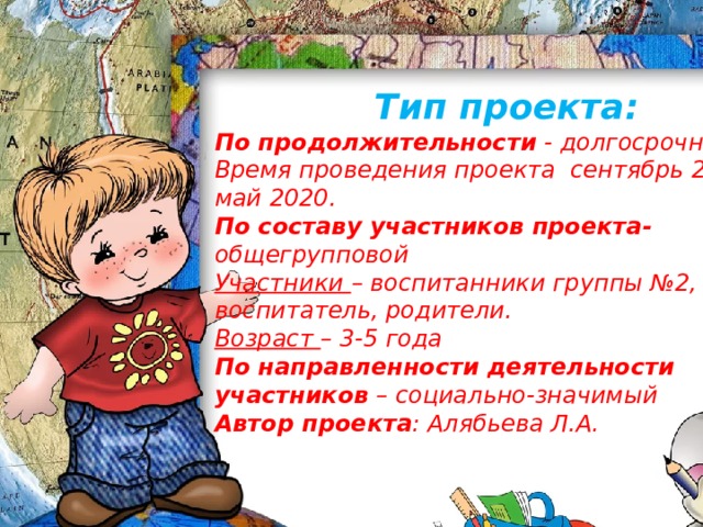 Тип проекта: По продолжительности - долгосрочный Время проведения проекта сентябрь 2019 – май 2020. По составу участников проекта- общегрупповой Участники – воспитанники группы №2, воспитатель, родители. Возраст – 3-5 года По направленности деятельности участников – социально-значимый Автор проекта : Алябьева Л.А.  