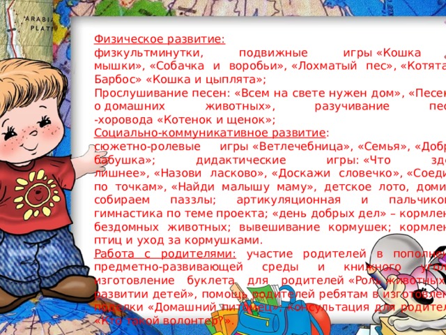 Физическое развитие: физкультминутки, подвижные игры «Кошка и мышки», «Собачка и воробьи», «Лохматый пес», «Котята и Барбос» «Кошка и цыплята»; Прослушивание песен: «Всем на свете нужен дом», «Песенка о домашних животных», разучивание песни -хоровода «Котенок и щенок»; Социально-коммуникативное развитие : сюжетно-ролевые игры «Ветлечебница», «Семья», «Добрая бабушка»; дидактические игры: «Что здесь лишнее», «Назови ласково», «Доскажи словечко», «Соедини по точкам», «Найди малышу маму», детское лото, домино, собираем паззлы; артикуляционная и пальчиковая гимнастика по теме проекта; «день добрых дел» – кормление бездомных животных; вывешивание кормушек; кормление птиц и уход за кормушками. Работа с родителями: участие родителей в пополнении предметно-развивающей среды и книжного уголка, изготовление буклета для родителей «Роль животных в развитии детей», помощь родителей ребятам в изготовлении поделки «Домашний питомец»; консультация для родителей «Кто такой волонтер?». 