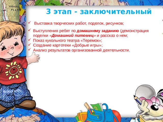 3 этап - заключительный  Выставка творческих работ, поделок, рисунков; Выступления ребят по  домашнему заданию  (демонстрация поделки  « Домашний питомец »  и рассказ о нем; Показ кукольного театра «Теремок»; Создание картотеки «Добрые игры»; Анализ результатов организованной деятельности. 