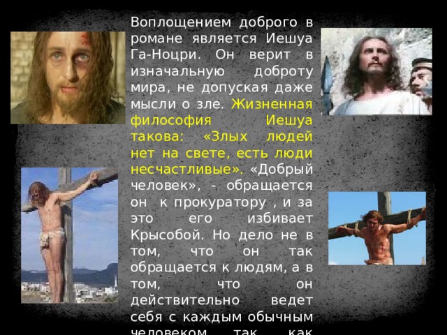 Воплощением доброго в романе является Иешуа Га-Ноцри. Он верит в изначальную доброту мира, не допуская даже мысли о зле. Жизненная философия Иешуа такова: «Злых людей нет на свете, есть люди несчастливые». «Добрый человек», - обращается он к прокуратору , и за это его избивает Крысобой. Но дело не в том, что он так обращается к людям, а в том, что он действительно ведет себя с каждым обычным человеком так, как будто бы он есть воплощение добра. 