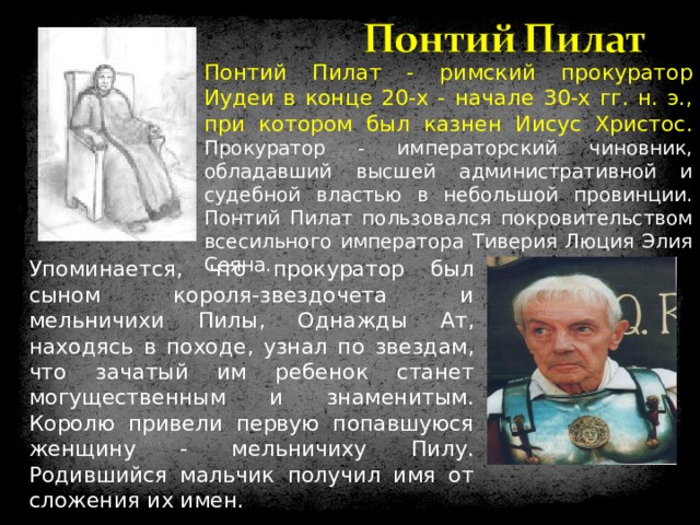 Понтий Пилат - римский прокуратор Иудеи в конце 20-х - начале 30-х гг. н. э., при котором был казнен Иисус Христос.  Прокуратор - императорский чиновник, обладавший высшей административной и судебной властью в небольшой провинции. Понтий Пилат пользовался покровительством всесильного императора Тиверия Люция Элия Сеяна. Упоминается, что прокуратор был сыном короля-звездочета и мельничихи Пилы, Однажды Ат, находясь в походе, узнал по звездам, что зачатый им ребенок станет могущественным и знаменитым. Королю привели первую попавшуюся женщину - мельничиху Пилу. Родившийся мальчик получил имя от сложения их имен. 