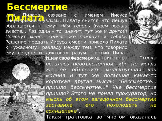 Бессмертие Пилата Имя Пилата связано с именем Иисуса «неразрывным узлом». Пилату снится, что Иешуа обращается к нему: «Мы теперь будем всегда вместе... Раз один - то, значит, тут же и другой! Помянут меня,- сейчас же помянут и тебя!». Решение предать Иисуса смерти привело Пилата к «ужасному» разладу между тем, что говорило ему сердце и диктовал разум. Понтий Пилат прозревает грядущее свое бессмертие. С утверждением приговора 