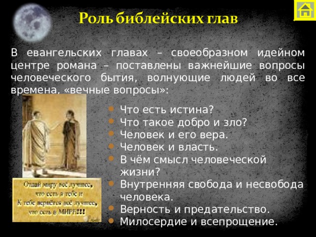 В евангельских главах – своеобразном идейном центре романа – поставлены важнейшие вопросы человеческого бытия, волнующие людей во все времена, «вечные вопросы»: Что есть истина? Что такое добро и зло? Человек и его вера. Человек и власть. В чём смысл человеческой жизни? Внутренняя свобода и несвобода человека. Верность и предательство. Милосердие и всепрощение. Что есть истина? Что такое добро и зло? Человек и его вера. Человек и власть. В чём смысл человеческой жизни? Внутренняя свобода и несвобода человека. Верность и предательство. Милосердие и всепрощение. Что есть истина? Что такое добро и зло? Человек и его вера. Человек и власть. В чём смысл человеческой жизни? Внутренняя свобода и несвобода человека. Верность и предательство. Милосердие и всепрощение. 