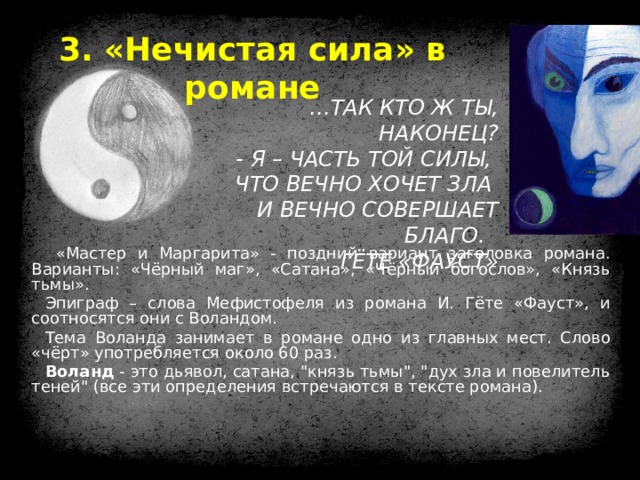 3. «Нечистая сила» в романе … ТАК КТО Ж ТЫ, НАКОНЕЦ?  - Я – ЧАСТЬ ТОЙ СИЛЫ, ЧТО ВЕЧНО ХОЧЕТ ЗЛА И ВЕЧНО СОВЕРШАЕТ БЛАГО. ГЁТЕ «ФАУСТ»  «Мастер и Маргарита» - поздний вариант заголовка романа. Варианты: «Чёрный маг», «Сатана», «Чёрный богослов», «Князь тьмы». Эпиграф – слова Мефистофеля из романа И. Гёте «Фауст», и соотносятся они с Воландом. Тема Воланда занимает в романе одно из главных мест. Слово «чёрт» употребляется около 60 раз. Воланд - это дьявол, сатана, 