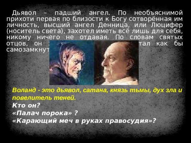 Дьявол – падший ангел. По необъяснимой прихоти первая по близости к Богу сотворённая им личность, высший ангел Денница, или Люцифер (носитель света), захотел иметь всё лишь для себя, никому ничего не отдавая. По словам святых отцов, он залюбовался собою и стал как бы самозамкнутым сосудом. Воланд - это дьявол, сатана, князь тьмы, дух зла и повелитель теней. Кто он?  «Палач порока» ?  «Карающий меч в руках правосудия»? 